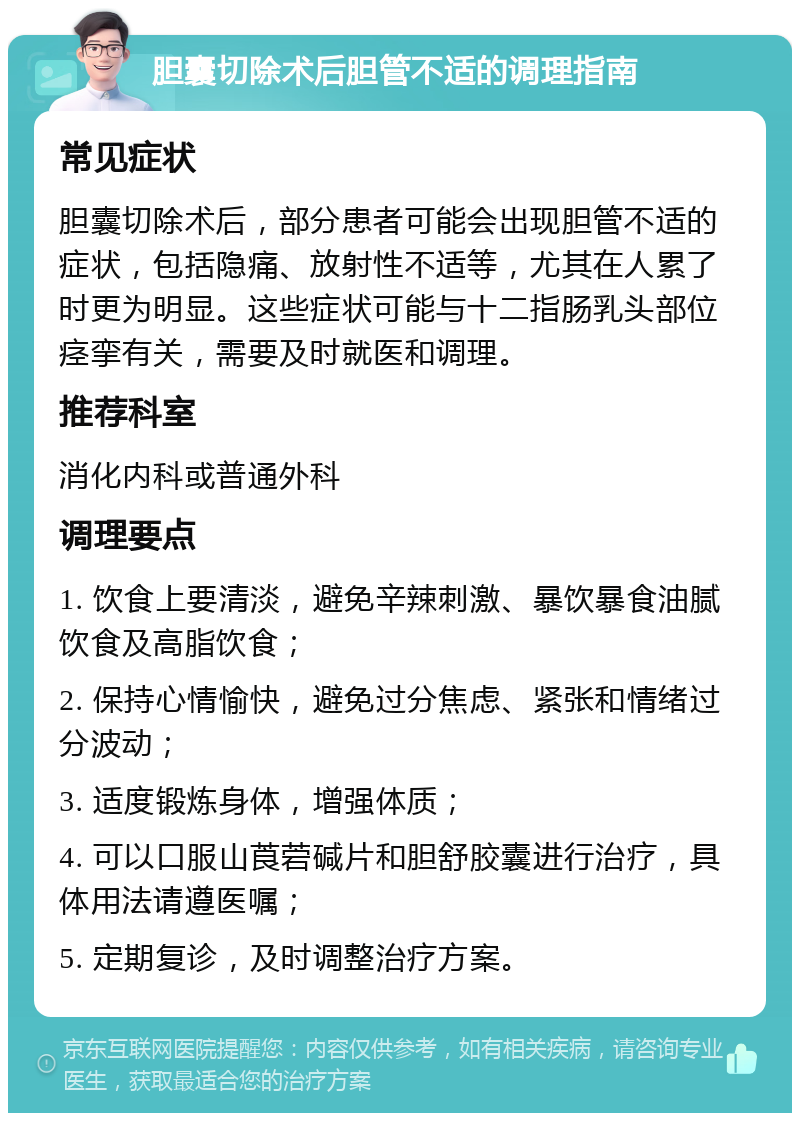 胆囊切除术后胆管不适的调理指南 常见症状 胆囊切除术后，部分患者可能会出现胆管不适的症状，包括隐痛、放射性不适等，尤其在人累了时更为明显。这些症状可能与十二指肠乳头部位痉挛有关，需要及时就医和调理。 推荐科室 消化内科或普通外科 调理要点 1. 饮食上要清淡，避免辛辣刺激、暴饮暴食油腻饮食及高脂饮食； 2. 保持心情愉快，避免过分焦虑、紧张和情绪过分波动； 3. 适度锻炼身体，增强体质； 4. 可以口服山莨菪碱片和胆舒胶囊进行治疗，具体用法请遵医嘱； 5. 定期复诊，及时调整治疗方案。