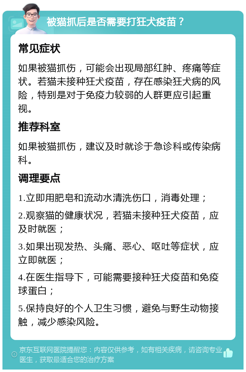 被猫抓后是否需要打狂犬疫苗？ 常见症状 如果被猫抓伤，可能会出现局部红肿、疼痛等症状。若猫未接种狂犬疫苗，存在感染狂犬病的风险，特别是对于免疫力较弱的人群更应引起重视。 推荐科室 如果被猫抓伤，建议及时就诊于急诊科或传染病科。 调理要点 1.立即用肥皂和流动水清洗伤口，消毒处理； 2.观察猫的健康状况，若猫未接种狂犬疫苗，应及时就医； 3.如果出现发热、头痛、恶心、呕吐等症状，应立即就医； 4.在医生指导下，可能需要接种狂犬疫苗和免疫球蛋白； 5.保持良好的个人卫生习惯，避免与野生动物接触，减少感染风险。