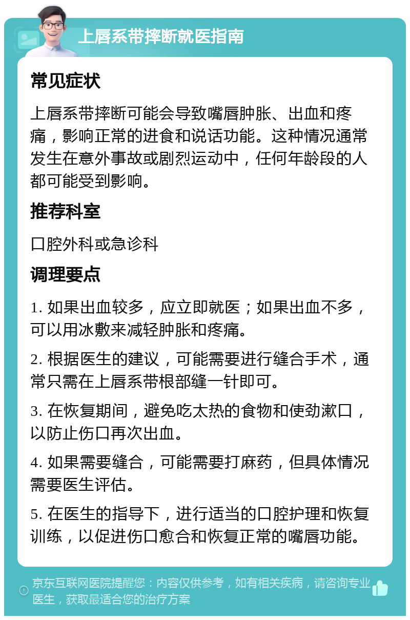 上唇系带摔断就医指南 常见症状 上唇系带摔断可能会导致嘴唇肿胀、出血和疼痛，影响正常的进食和说话功能。这种情况通常发生在意外事故或剧烈运动中，任何年龄段的人都可能受到影响。 推荐科室 口腔外科或急诊科 调理要点 1. 如果出血较多，应立即就医；如果出血不多，可以用冰敷来减轻肿胀和疼痛。 2. 根据医生的建议，可能需要进行缝合手术，通常只需在上唇系带根部缝一针即可。 3. 在恢复期间，避免吃太热的食物和使劲漱口，以防止伤口再次出血。 4. 如果需要缝合，可能需要打麻药，但具体情况需要医生评估。 5. 在医生的指导下，进行适当的口腔护理和恢复训练，以促进伤口愈合和恢复正常的嘴唇功能。