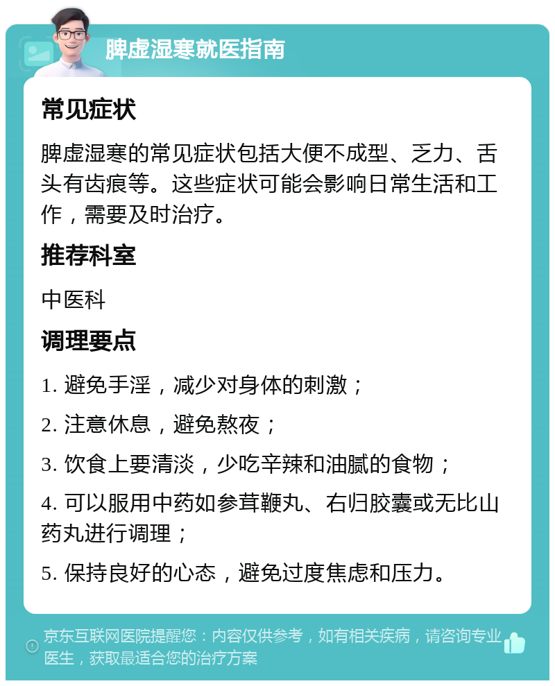 脾虚湿寒就医指南 常见症状 脾虚湿寒的常见症状包括大便不成型、乏力、舌头有齿痕等。这些症状可能会影响日常生活和工作，需要及时治疗。 推荐科室 中医科 调理要点 1. 避免手淫，减少对身体的刺激； 2. 注意休息，避免熬夜； 3. 饮食上要清淡，少吃辛辣和油腻的食物； 4. 可以服用中药如参茸鞭丸、右归胶囊或无比山药丸进行调理； 5. 保持良好的心态，避免过度焦虑和压力。