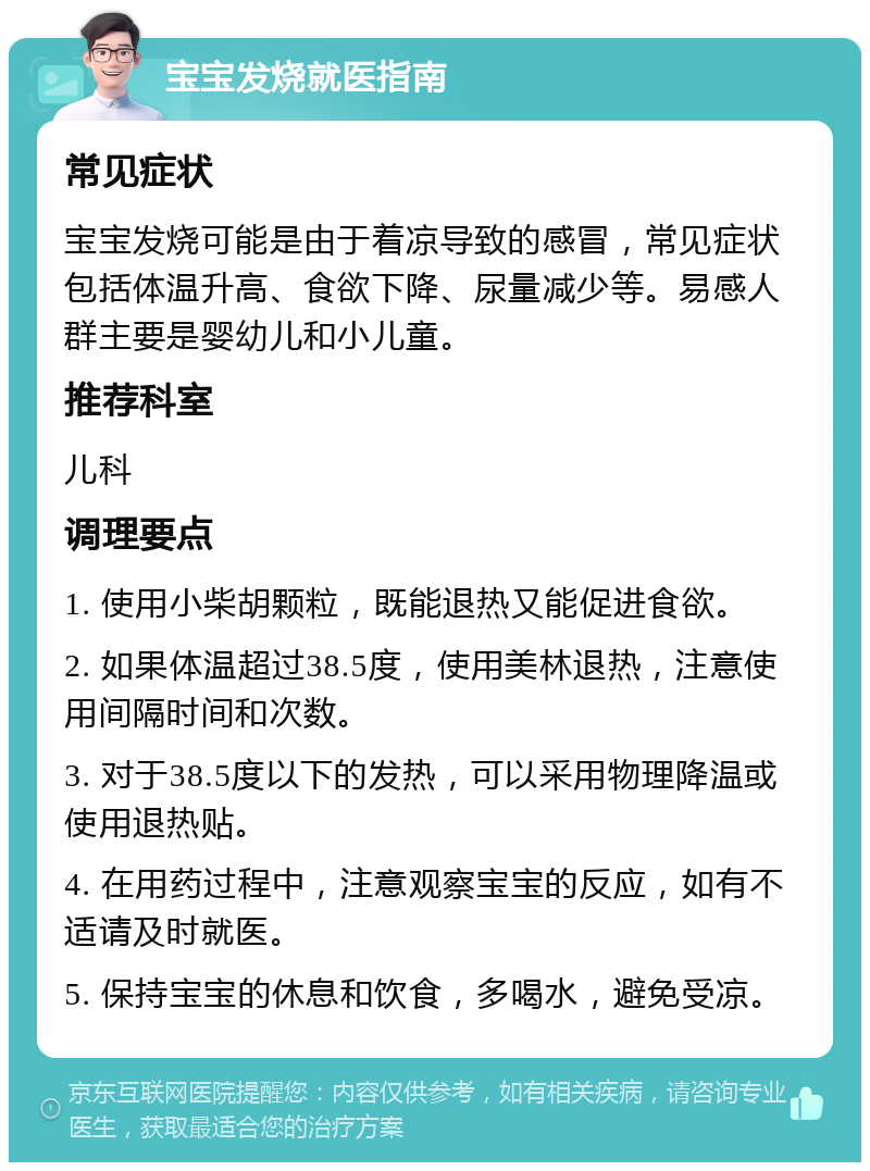 宝宝发烧就医指南 常见症状 宝宝发烧可能是由于着凉导致的感冒，常见症状包括体温升高、食欲下降、尿量减少等。易感人群主要是婴幼儿和小儿童。 推荐科室 儿科 调理要点 1. 使用小柴胡颗粒，既能退热又能促进食欲。 2. 如果体温超过38.5度，使用美林退热，注意使用间隔时间和次数。 3. 对于38.5度以下的发热，可以采用物理降温或使用退热贴。 4. 在用药过程中，注意观察宝宝的反应，如有不适请及时就医。 5. 保持宝宝的休息和饮食，多喝水，避免受凉。