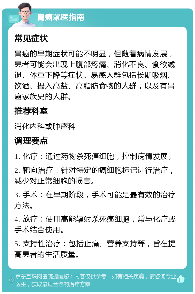 胃癌就医指南 常见症状 胃癌的早期症状可能不明显，但随着病情发展，患者可能会出现上腹部疼痛、消化不良、食欲减退、体重下降等症状。易感人群包括长期吸烟、饮酒、摄入高盐、高脂肪食物的人群，以及有胃癌家族史的人群。 推荐科室 消化内科或肿瘤科 调理要点 1. 化疗：通过药物杀死癌细胞，控制病情发展。 2. 靶向治疗：针对特定的癌细胞标记进行治疗，减少对正常细胞的损害。 3. 手术：在早期阶段，手术可能是最有效的治疗方法。 4. 放疗：使用高能辐射杀死癌细胞，常与化疗或手术结合使用。 5. 支持性治疗：包括止痛、营养支持等，旨在提高患者的生活质量。