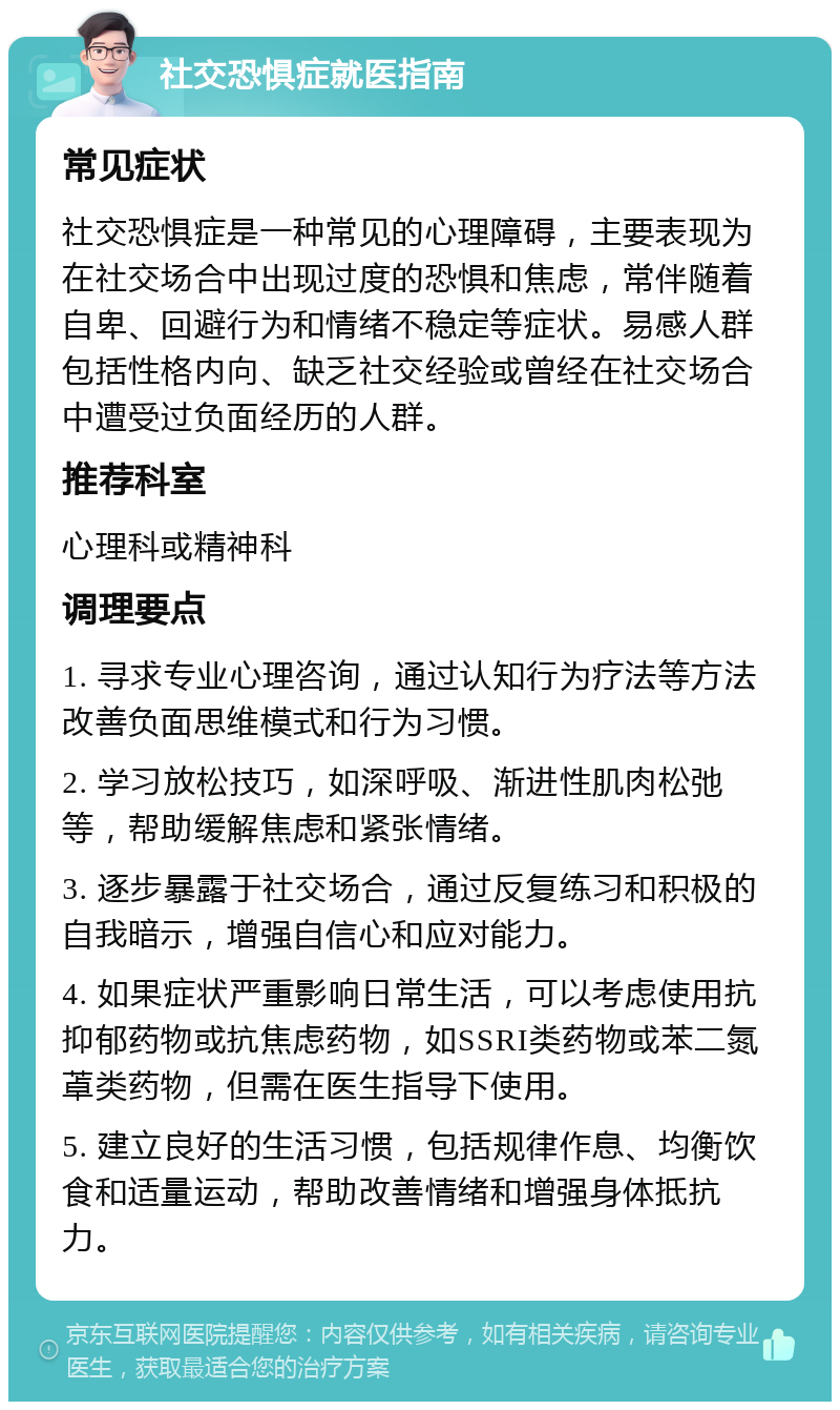 社交恐惧症就医指南 常见症状 社交恐惧症是一种常见的心理障碍，主要表现为在社交场合中出现过度的恐惧和焦虑，常伴随着自卑、回避行为和情绪不稳定等症状。易感人群包括性格内向、缺乏社交经验或曾经在社交场合中遭受过负面经历的人群。 推荐科室 心理科或精神科 调理要点 1. 寻求专业心理咨询，通过认知行为疗法等方法改善负面思维模式和行为习惯。 2. 学习放松技巧，如深呼吸、渐进性肌肉松弛等，帮助缓解焦虑和紧张情绪。 3. 逐步暴露于社交场合，通过反复练习和积极的自我暗示，增强自信心和应对能力。 4. 如果症状严重影响日常生活，可以考虑使用抗抑郁药物或抗焦虑药物，如SSRI类药物或苯二氮䓬类药物，但需在医生指导下使用。 5. 建立良好的生活习惯，包括规律作息、均衡饮食和适量运动，帮助改善情绪和增强身体抵抗力。