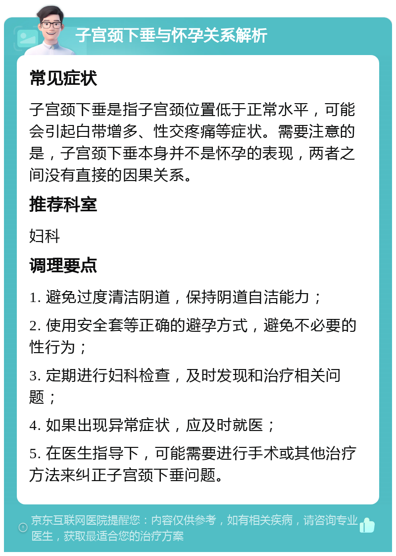 子宫颈下垂与怀孕关系解析 常见症状 子宫颈下垂是指子宫颈位置低于正常水平，可能会引起白带增多、性交疼痛等症状。需要注意的是，子宫颈下垂本身并不是怀孕的表现，两者之间没有直接的因果关系。 推荐科室 妇科 调理要点 1. 避免过度清洁阴道，保持阴道自洁能力； 2. 使用安全套等正确的避孕方式，避免不必要的性行为； 3. 定期进行妇科检查，及时发现和治疗相关问题； 4. 如果出现异常症状，应及时就医； 5. 在医生指导下，可能需要进行手术或其他治疗方法来纠正子宫颈下垂问题。