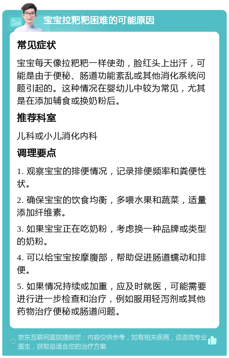 宝宝拉粑粑困难的可能原因 常见症状 宝宝每天像拉粑粑一样使劲，脸红头上出汗，可能是由于便秘、肠道功能紊乱或其他消化系统问题引起的。这种情况在婴幼儿中较为常见，尤其是在添加辅食或换奶粉后。 推荐科室 儿科或小儿消化内科 调理要点 1. 观察宝宝的排便情况，记录排便频率和粪便性状。 2. 确保宝宝的饮食均衡，多喂水果和蔬菜，适量添加纤维素。 3. 如果宝宝正在吃奶粉，考虑换一种品牌或类型的奶粉。 4. 可以给宝宝按摩腹部，帮助促进肠道蠕动和排便。 5. 如果情况持续或加重，应及时就医，可能需要进行进一步检查和治疗，例如服用轻泻剂或其他药物治疗便秘或肠道问题。