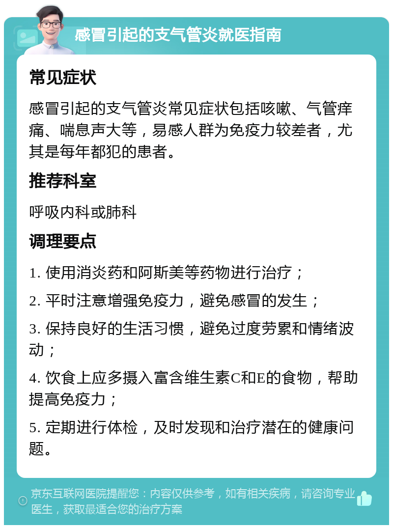 感冒引起的支气管炎就医指南 常见症状 感冒引起的支气管炎常见症状包括咳嗽、气管痒痛、喘息声大等，易感人群为免疫力较差者，尤其是每年都犯的患者。 推荐科室 呼吸内科或肺科 调理要点 1. 使用消炎药和阿斯美等药物进行治疗； 2. 平时注意增强免疫力，避免感冒的发生； 3. 保持良好的生活习惯，避免过度劳累和情绪波动； 4. 饮食上应多摄入富含维生素C和E的食物，帮助提高免疫力； 5. 定期进行体检，及时发现和治疗潜在的健康问题。