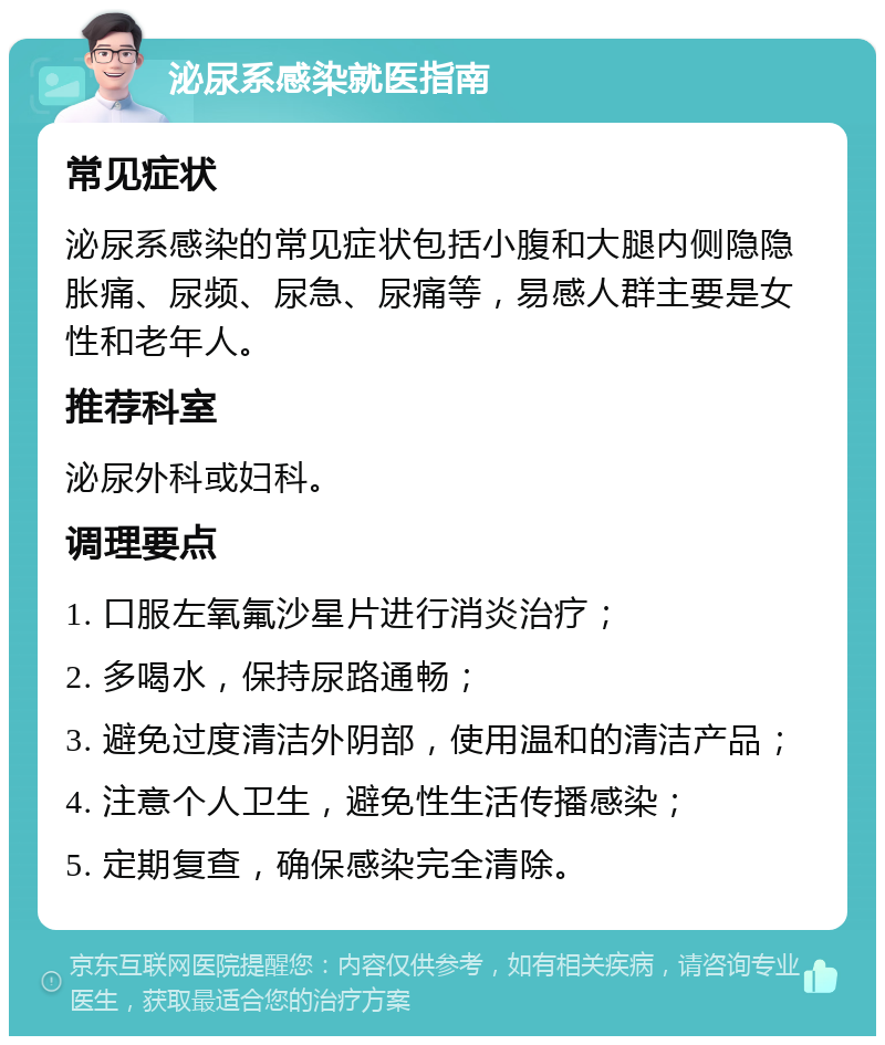 泌尿系感染就医指南 常见症状 泌尿系感染的常见症状包括小腹和大腿内侧隐隐胀痛、尿频、尿急、尿痛等，易感人群主要是女性和老年人。 推荐科室 泌尿外科或妇科。 调理要点 1. 口服左氧氟沙星片进行消炎治疗； 2. 多喝水，保持尿路通畅； 3. 避免过度清洁外阴部，使用温和的清洁产品； 4. 注意个人卫生，避免性生活传播感染； 5. 定期复查，确保感染完全清除。