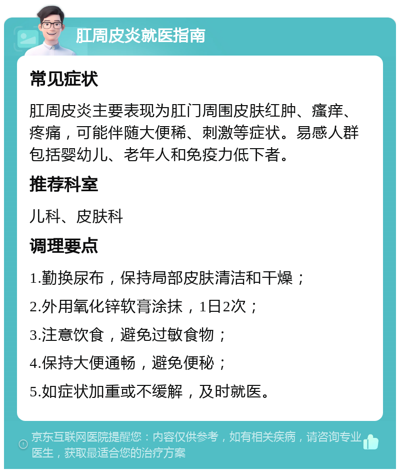 肛周皮炎就医指南 常见症状 肛周皮炎主要表现为肛门周围皮肤红肿、瘙痒、疼痛，可能伴随大便稀、刺激等症状。易感人群包括婴幼儿、老年人和免疫力低下者。 推荐科室 儿科、皮肤科 调理要点 1.勤换尿布，保持局部皮肤清洁和干燥； 2.外用氧化锌软膏涂抹，1日2次； 3.注意饮食，避免过敏食物； 4.保持大便通畅，避免便秘； 5.如症状加重或不缓解，及时就医。