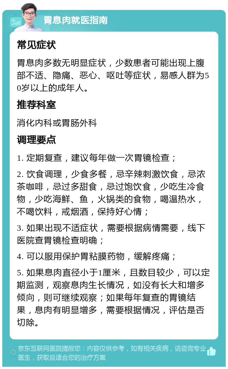 胃息肉就医指南 常见症状 胃息肉多数无明显症状，少数患者可能出现上腹部不适、隐痛、恶心、呕吐等症状，易感人群为50岁以上的成年人。 推荐科室 消化内科或胃肠外科 调理要点 1. 定期复查，建议每年做一次胃镜检查； 2. 饮食调理，少食多餐，忌辛辣刺激饮食，忌浓茶咖啡，忌过多甜食，忌过饱饮食，少吃生冷食物，少吃海鲜、鱼，火锅类的食物，喝温热水，不喝饮料，戒烟酒，保持好心情； 3. 如果出现不适症状，需要根据病情需要，线下医院查胃镜检查明确； 4. 可以服用保护胃粘膜药物，缓解疼痛； 5. 如果息肉直径小于1厘米，且数目较少，可以定期监测，观察息肉生长情况，如没有长大和增多倾向，则可继续观察；如果每年复查的胃镜结果，息肉有明显增多，需要根据情况，评估是否切除。