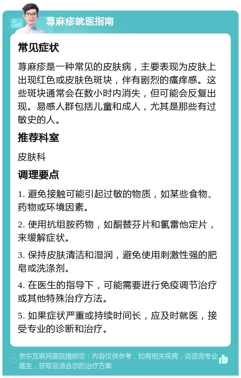 荨麻疹就医指南 常见症状 荨麻疹是一种常见的皮肤病，主要表现为皮肤上出现红色或皮肤色斑块，伴有剧烈的瘙痒感。这些斑块通常会在数小时内消失，但可能会反复出现。易感人群包括儿童和成人，尤其是那些有过敏史的人。 推荐科室 皮肤科 调理要点 1. 避免接触可能引起过敏的物质，如某些食物、药物或环境因素。 2. 使用抗组胺药物，如酮替芬片和氯雷他定片，来缓解症状。 3. 保持皮肤清洁和湿润，避免使用刺激性强的肥皂或洗涤剂。 4. 在医生的指导下，可能需要进行免疫调节治疗或其他特殊治疗方法。 5. 如果症状严重或持续时间长，应及时就医，接受专业的诊断和治疗。