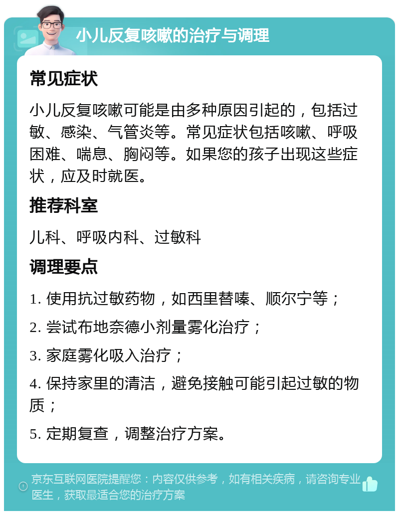 小儿反复咳嗽的治疗与调理 常见症状 小儿反复咳嗽可能是由多种原因引起的，包括过敏、感染、气管炎等。常见症状包括咳嗽、呼吸困难、喘息、胸闷等。如果您的孩子出现这些症状，应及时就医。 推荐科室 儿科、呼吸内科、过敏科 调理要点 1. 使用抗过敏药物，如西里替嗪、顺尔宁等； 2. 尝试布地奈德小剂量雾化治疗； 3. 家庭雾化吸入治疗； 4. 保持家里的清洁，避免接触可能引起过敏的物质； 5. 定期复查，调整治疗方案。