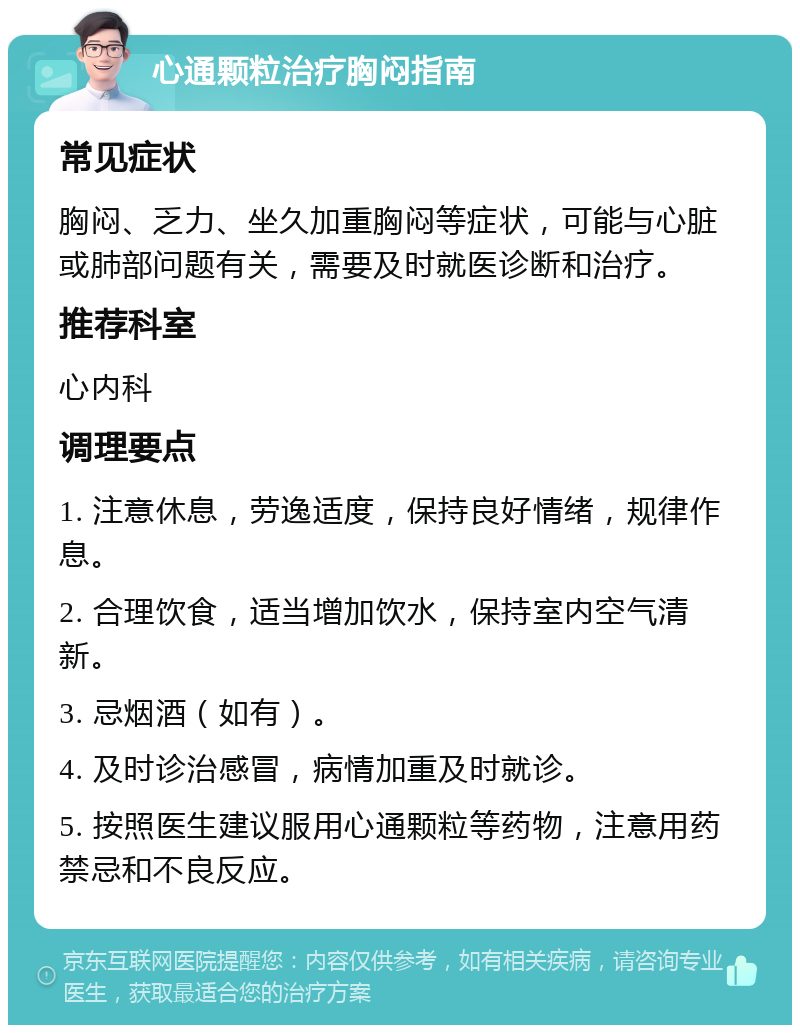 心通颗粒治疗胸闷指南 常见症状 胸闷、乏力、坐久加重胸闷等症状，可能与心脏或肺部问题有关，需要及时就医诊断和治疗。 推荐科室 心内科 调理要点 1. 注意休息，劳逸适度，保持良好情绪，规律作息。 2. 合理饮食，适当增加饮水，保持室内空气清新。 3. 忌烟酒（如有）。 4. 及时诊治感冒，病情加重及时就诊。 5. 按照医生建议服用心通颗粒等药物，注意用药禁忌和不良反应。