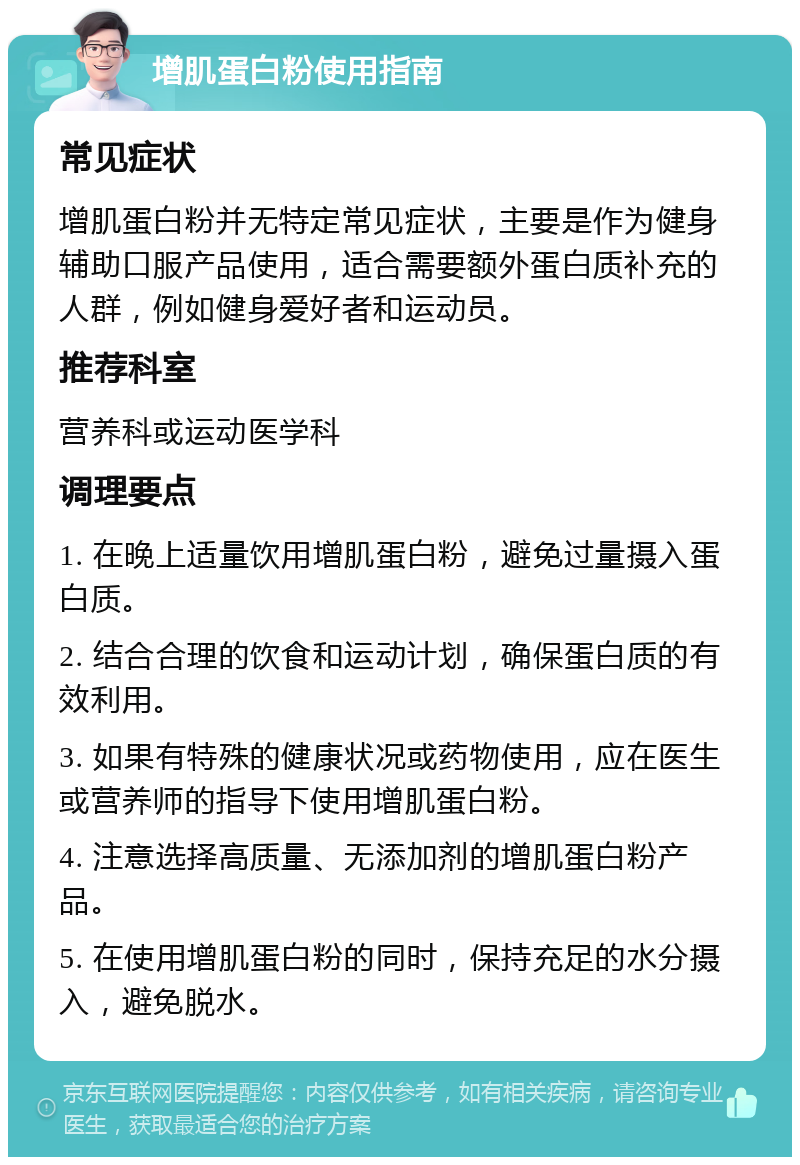 增肌蛋白粉使用指南 常见症状 增肌蛋白粉并无特定常见症状，主要是作为健身辅助口服产品使用，适合需要额外蛋白质补充的人群，例如健身爱好者和运动员。 推荐科室 营养科或运动医学科 调理要点 1. 在晚上适量饮用增肌蛋白粉，避免过量摄入蛋白质。 2. 结合合理的饮食和运动计划，确保蛋白质的有效利用。 3. 如果有特殊的健康状况或药物使用，应在医生或营养师的指导下使用增肌蛋白粉。 4. 注意选择高质量、无添加剂的增肌蛋白粉产品。 5. 在使用增肌蛋白粉的同时，保持充足的水分摄入，避免脱水。