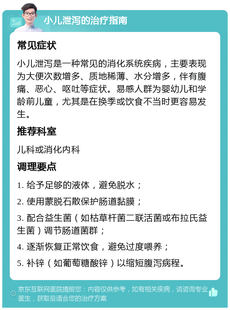 小儿泄泻的治疗指南 常见症状 小儿泄泻是一种常见的消化系统疾病，主要表现为大便次数增多、质地稀薄、水分增多，伴有腹痛、恶心、呕吐等症状。易感人群为婴幼儿和学龄前儿童，尤其是在换季或饮食不当时更容易发生。 推荐科室 儿科或消化内科 调理要点 1. 给予足够的液体，避免脱水； 2. 使用蒙脱石散保护肠道黏膜； 3. 配合益生菌（如枯草杆菌二联活菌或布拉氏益生菌）调节肠道菌群； 4. 逐渐恢复正常饮食，避免过度喂养； 5. 补锌（如葡萄糖酸锌）以缩短腹泻病程。