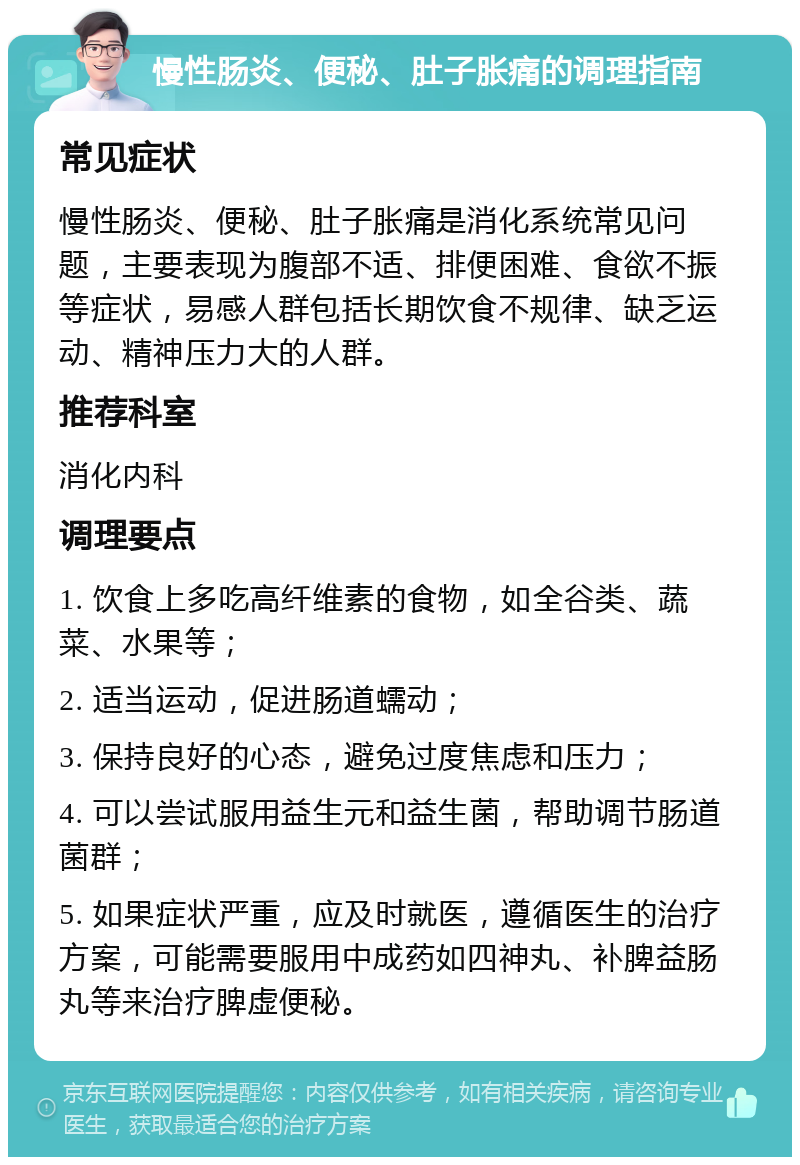 慢性肠炎、便秘、肚子胀痛的调理指南 常见症状 慢性肠炎、便秘、肚子胀痛是消化系统常见问题，主要表现为腹部不适、排便困难、食欲不振等症状，易感人群包括长期饮食不规律、缺乏运动、精神压力大的人群。 推荐科室 消化内科 调理要点 1. 饮食上多吃高纤维素的食物，如全谷类、蔬菜、水果等； 2. 适当运动，促进肠道蠕动； 3. 保持良好的心态，避免过度焦虑和压力； 4. 可以尝试服用益生元和益生菌，帮助调节肠道菌群； 5. 如果症状严重，应及时就医，遵循医生的治疗方案，可能需要服用中成药如四神丸、补脾益肠丸等来治疗脾虚便秘。