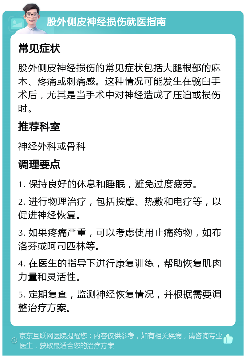 股外侧皮神经损伤就医指南 常见症状 股外侧皮神经损伤的常见症状包括大腿根部的麻木、疼痛或刺痛感。这种情况可能发生在髋臼手术后，尤其是当手术中对神经造成了压迫或损伤时。 推荐科室 神经外科或骨科 调理要点 1. 保持良好的休息和睡眠，避免过度疲劳。 2. 进行物理治疗，包括按摩、热敷和电疗等，以促进神经恢复。 3. 如果疼痛严重，可以考虑使用止痛药物，如布洛芬或阿司匹林等。 4. 在医生的指导下进行康复训练，帮助恢复肌肉力量和灵活性。 5. 定期复查，监测神经恢复情况，并根据需要调整治疗方案。