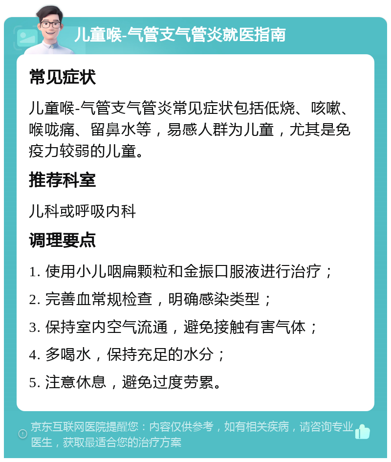 儿童喉-气管支气管炎就医指南 常见症状 儿童喉-气管支气管炎常见症状包括低烧、咳嗽、喉咙痛、留鼻水等，易感人群为儿童，尤其是免疫力较弱的儿童。 推荐科室 儿科或呼吸内科 调理要点 1. 使用小儿咽扁颗粒和金振口服液进行治疗； 2. 完善血常规检查，明确感染类型； 3. 保持室内空气流通，避免接触有害气体； 4. 多喝水，保持充足的水分； 5. 注意休息，避免过度劳累。