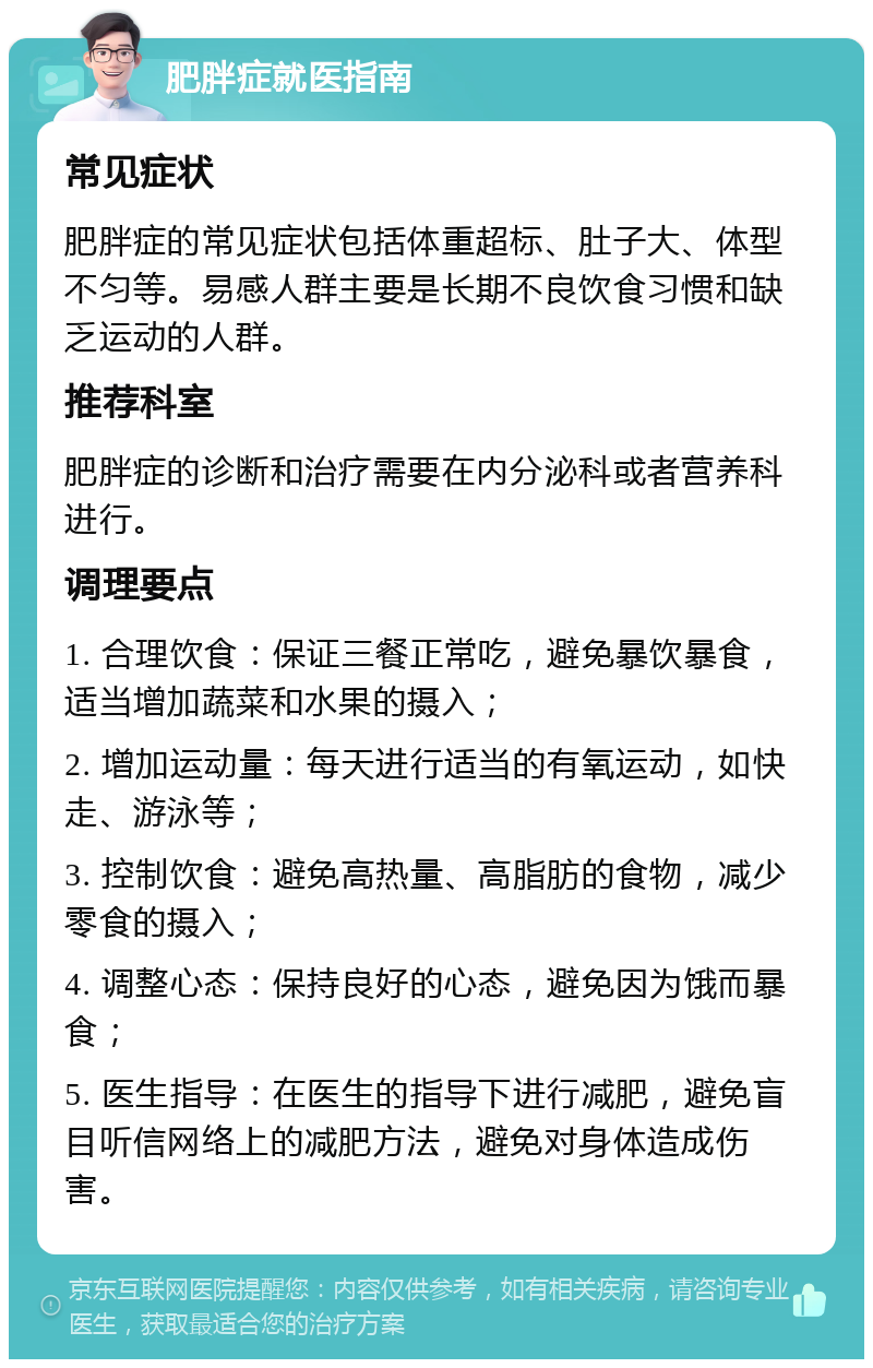 肥胖症就医指南 常见症状 肥胖症的常见症状包括体重超标、肚子大、体型不匀等。易感人群主要是长期不良饮食习惯和缺乏运动的人群。 推荐科室 肥胖症的诊断和治疗需要在内分泌科或者营养科进行。 调理要点 1. 合理饮食：保证三餐正常吃，避免暴饮暴食，适当增加蔬菜和水果的摄入； 2. 增加运动量：每天进行适当的有氧运动，如快走、游泳等； 3. 控制饮食：避免高热量、高脂肪的食物，减少零食的摄入； 4. 调整心态：保持良好的心态，避免因为饿而暴食； 5. 医生指导：在医生的指导下进行减肥，避免盲目听信网络上的减肥方法，避免对身体造成伤害。