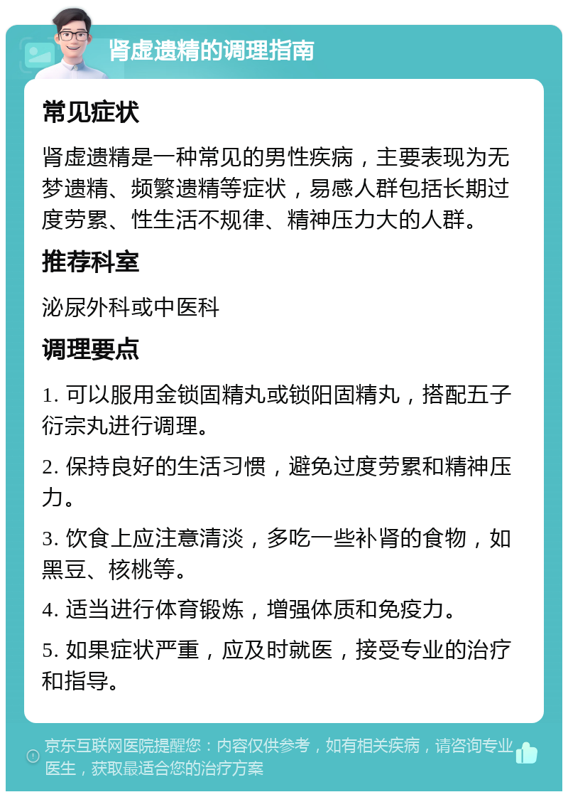 肾虚遗精的调理指南 常见症状 肾虚遗精是一种常见的男性疾病，主要表现为无梦遗精、频繁遗精等症状，易感人群包括长期过度劳累、性生活不规律、精神压力大的人群。 推荐科室 泌尿外科或中医科 调理要点 1. 可以服用金锁固精丸或锁阳固精丸，搭配五子衍宗丸进行调理。 2. 保持良好的生活习惯，避免过度劳累和精神压力。 3. 饮食上应注意清淡，多吃一些补肾的食物，如黑豆、核桃等。 4. 适当进行体育锻炼，增强体质和免疫力。 5. 如果症状严重，应及时就医，接受专业的治疗和指导。