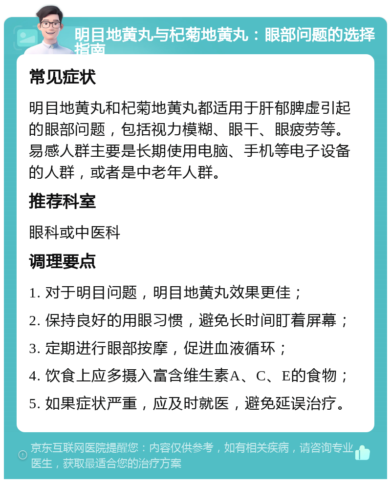 明目地黄丸与杞菊地黄丸：眼部问题的选择指南 常见症状 明目地黄丸和杞菊地黄丸都适用于肝郁脾虚引起的眼部问题，包括视力模糊、眼干、眼疲劳等。易感人群主要是长期使用电脑、手机等电子设备的人群，或者是中老年人群。 推荐科室 眼科或中医科 调理要点 1. 对于明目问题，明目地黄丸效果更佳； 2. 保持良好的用眼习惯，避免长时间盯着屏幕； 3. 定期进行眼部按摩，促进血液循环； 4. 饮食上应多摄入富含维生素A、C、E的食物； 5. 如果症状严重，应及时就医，避免延误治疗。