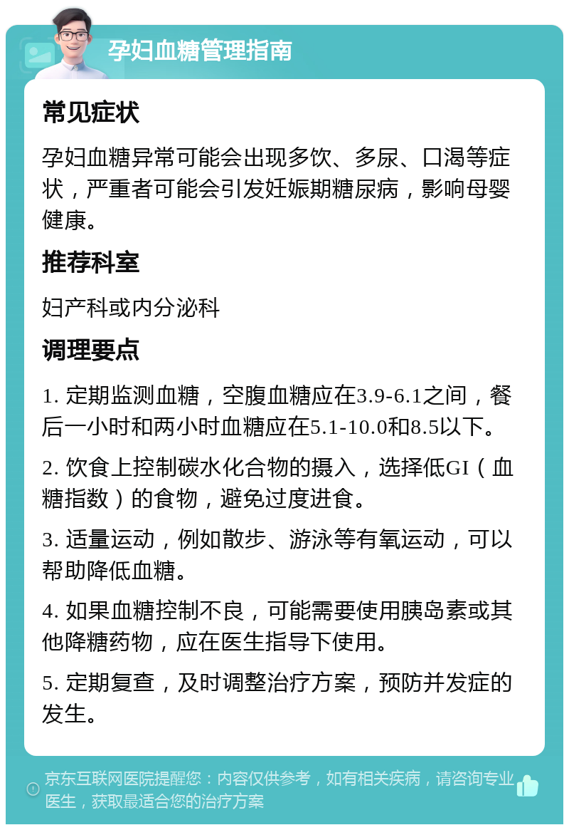 孕妇血糖管理指南 常见症状 孕妇血糖异常可能会出现多饮、多尿、口渴等症状，严重者可能会引发妊娠期糖尿病，影响母婴健康。 推荐科室 妇产科或内分泌科 调理要点 1. 定期监测血糖，空腹血糖应在3.9-6.1之间，餐后一小时和两小时血糖应在5.1-10.0和8.5以下。 2. 饮食上控制碳水化合物的摄入，选择低GI（血糖指数）的食物，避免过度进食。 3. 适量运动，例如散步、游泳等有氧运动，可以帮助降低血糖。 4. 如果血糖控制不良，可能需要使用胰岛素或其他降糖药物，应在医生指导下使用。 5. 定期复查，及时调整治疗方案，预防并发症的发生。