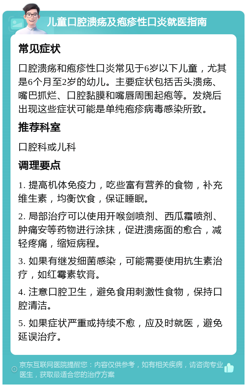 儿童口腔溃疡及疱疹性口炎就医指南 常见症状 口腔溃疡和疱疹性口炎常见于6岁以下儿童，尤其是6个月至2岁的幼儿。主要症状包括舌头溃疡、嘴巴抓烂、口腔黏膜和嘴唇周围起疱等。发烧后出现这些症状可能是单纯疱疹病毒感染所致。 推荐科室 口腔科或儿科 调理要点 1. 提高机体免疫力，吃些富有营养的食物，补充维生素，均衡饮食，保证睡眠。 2. 局部治疗可以使用开喉剑喷剂、西瓜霜喷剂、肿痛安等药物进行涂抹，促进溃疡面的愈合，减轻疼痛，缩短病程。 3. 如果有继发细菌感染，可能需要使用抗生素治疗，如红霉素软膏。 4. 注意口腔卫生，避免食用刺激性食物，保持口腔清洁。 5. 如果症状严重或持续不愈，应及时就医，避免延误治疗。