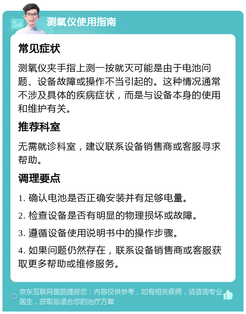 测氧仪使用指南 常见症状 测氧仪夹手指上测一按就灭可能是由于电池问题、设备故障或操作不当引起的。这种情况通常不涉及具体的疾病症状，而是与设备本身的使用和维护有关。 推荐科室 无需就诊科室，建议联系设备销售商或客服寻求帮助。 调理要点 1. 确认电池是否正确安装并有足够电量。 2. 检查设备是否有明显的物理损坏或故障。 3. 遵循设备使用说明书中的操作步骤。 4. 如果问题仍然存在，联系设备销售商或客服获取更多帮助或维修服务。