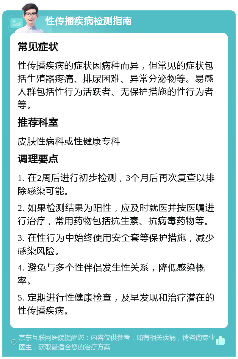 性传播疾病检测指南 常见症状 性传播疾病的症状因病种而异，但常见的症状包括生殖器疼痛、排尿困难、异常分泌物等。易感人群包括性行为活跃者、无保护措施的性行为者等。 推荐科室 皮肤性病科或性健康专科 调理要点 1. 在2周后进行初步检测，3个月后再次复查以排除感染可能。 2. 如果检测结果为阳性，应及时就医并按医嘱进行治疗，常用药物包括抗生素、抗病毒药物等。 3. 在性行为中始终使用安全套等保护措施，减少感染风险。 4. 避免与多个性伴侣发生性关系，降低感染概率。 5. 定期进行性健康检查，及早发现和治疗潜在的性传播疾病。