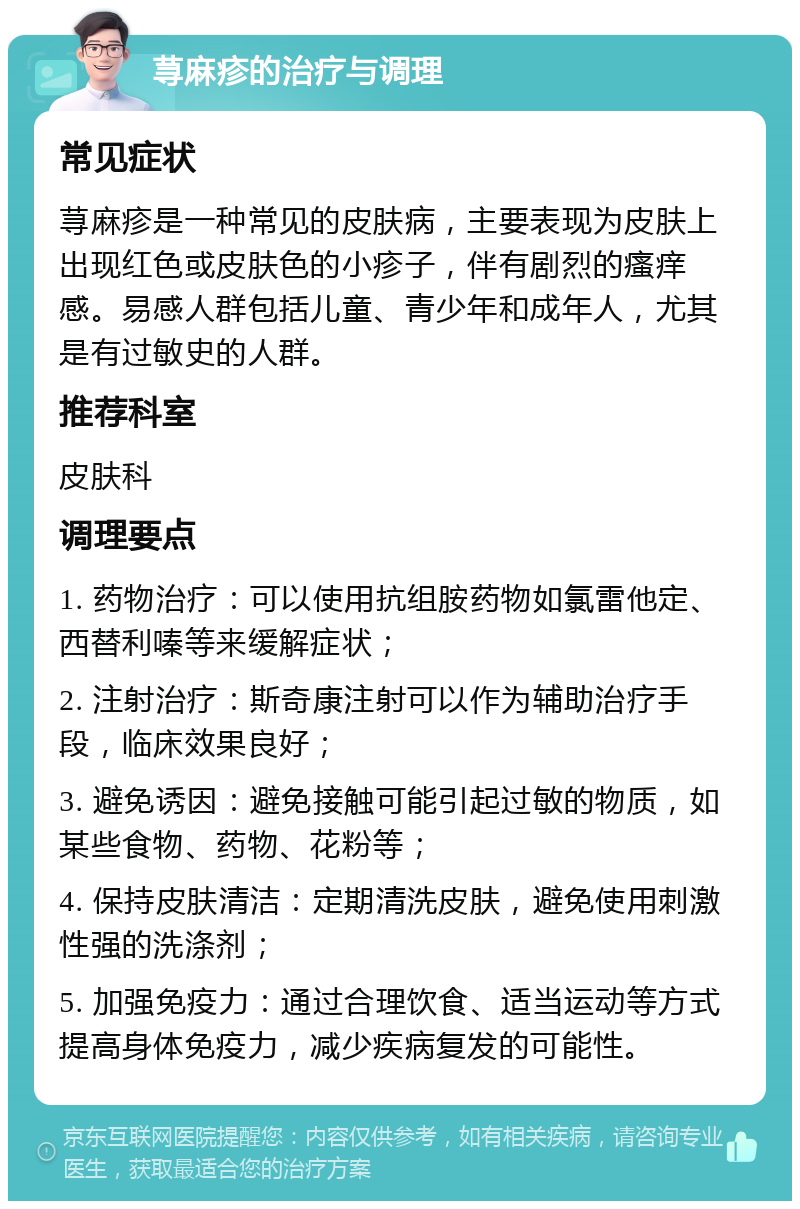 荨麻疹的治疗与调理 常见症状 荨麻疹是一种常见的皮肤病，主要表现为皮肤上出现红色或皮肤色的小疹子，伴有剧烈的瘙痒感。易感人群包括儿童、青少年和成年人，尤其是有过敏史的人群。 推荐科室 皮肤科 调理要点 1. 药物治疗：可以使用抗组胺药物如氯雷他定、西替利嗪等来缓解症状； 2. 注射治疗：斯奇康注射可以作为辅助治疗手段，临床效果良好； 3. 避免诱因：避免接触可能引起过敏的物质，如某些食物、药物、花粉等； 4. 保持皮肤清洁：定期清洗皮肤，避免使用刺激性强的洗涤剂； 5. 加强免疫力：通过合理饮食、适当运动等方式提高身体免疫力，减少疾病复发的可能性。