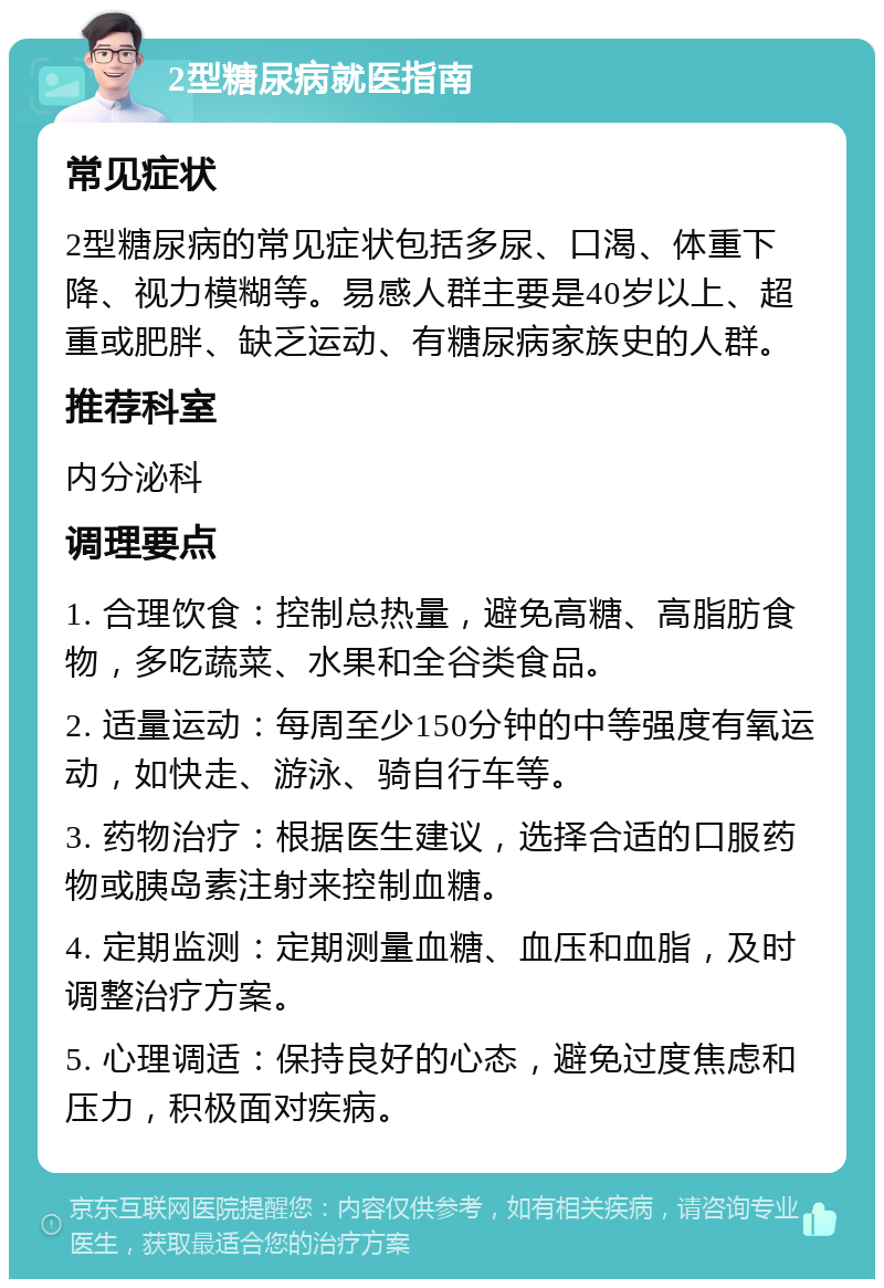 2型糖尿病就医指南 常见症状 2型糖尿病的常见症状包括多尿、口渴、体重下降、视力模糊等。易感人群主要是40岁以上、超重或肥胖、缺乏运动、有糖尿病家族史的人群。 推荐科室 内分泌科 调理要点 1. 合理饮食：控制总热量，避免高糖、高脂肪食物，多吃蔬菜、水果和全谷类食品。 2. 适量运动：每周至少150分钟的中等强度有氧运动，如快走、游泳、骑自行车等。 3. 药物治疗：根据医生建议，选择合适的口服药物或胰岛素注射来控制血糖。 4. 定期监测：定期测量血糖、血压和血脂，及时调整治疗方案。 5. 心理调适：保持良好的心态，避免过度焦虑和压力，积极面对疾病。