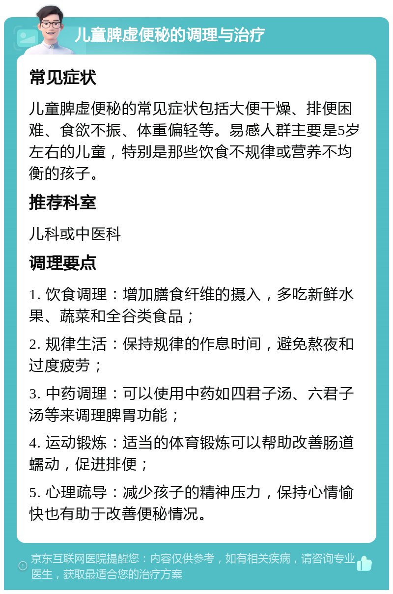 儿童脾虚便秘的调理与治疗 常见症状 儿童脾虚便秘的常见症状包括大便干燥、排便困难、食欲不振、体重偏轻等。易感人群主要是5岁左右的儿童，特别是那些饮食不规律或营养不均衡的孩子。 推荐科室 儿科或中医科 调理要点 1. 饮食调理：增加膳食纤维的摄入，多吃新鲜水果、蔬菜和全谷类食品； 2. 规律生活：保持规律的作息时间，避免熬夜和过度疲劳； 3. 中药调理：可以使用中药如四君子汤、六君子汤等来调理脾胃功能； 4. 运动锻炼：适当的体育锻炼可以帮助改善肠道蠕动，促进排便； 5. 心理疏导：减少孩子的精神压力，保持心情愉快也有助于改善便秘情况。