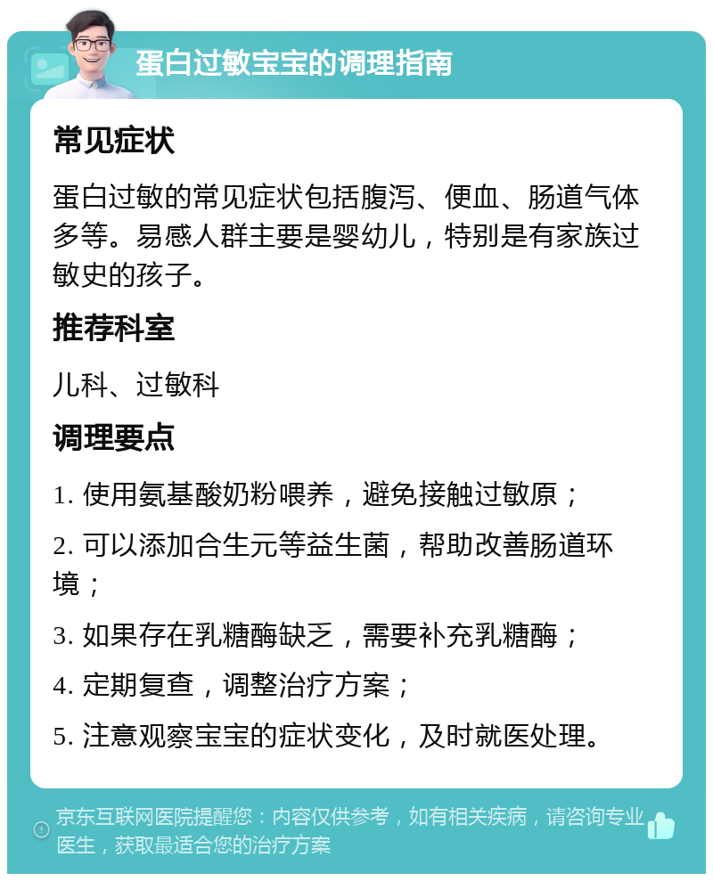 蛋白过敏宝宝的调理指南 常见症状 蛋白过敏的常见症状包括腹泻、便血、肠道气体多等。易感人群主要是婴幼儿，特别是有家族过敏史的孩子。 推荐科室 儿科、过敏科 调理要点 1. 使用氨基酸奶粉喂养，避免接触过敏原； 2. 可以添加合生元等益生菌，帮助改善肠道环境； 3. 如果存在乳糖酶缺乏，需要补充乳糖酶； 4. 定期复查，调整治疗方案； 5. 注意观察宝宝的症状变化，及时就医处理。