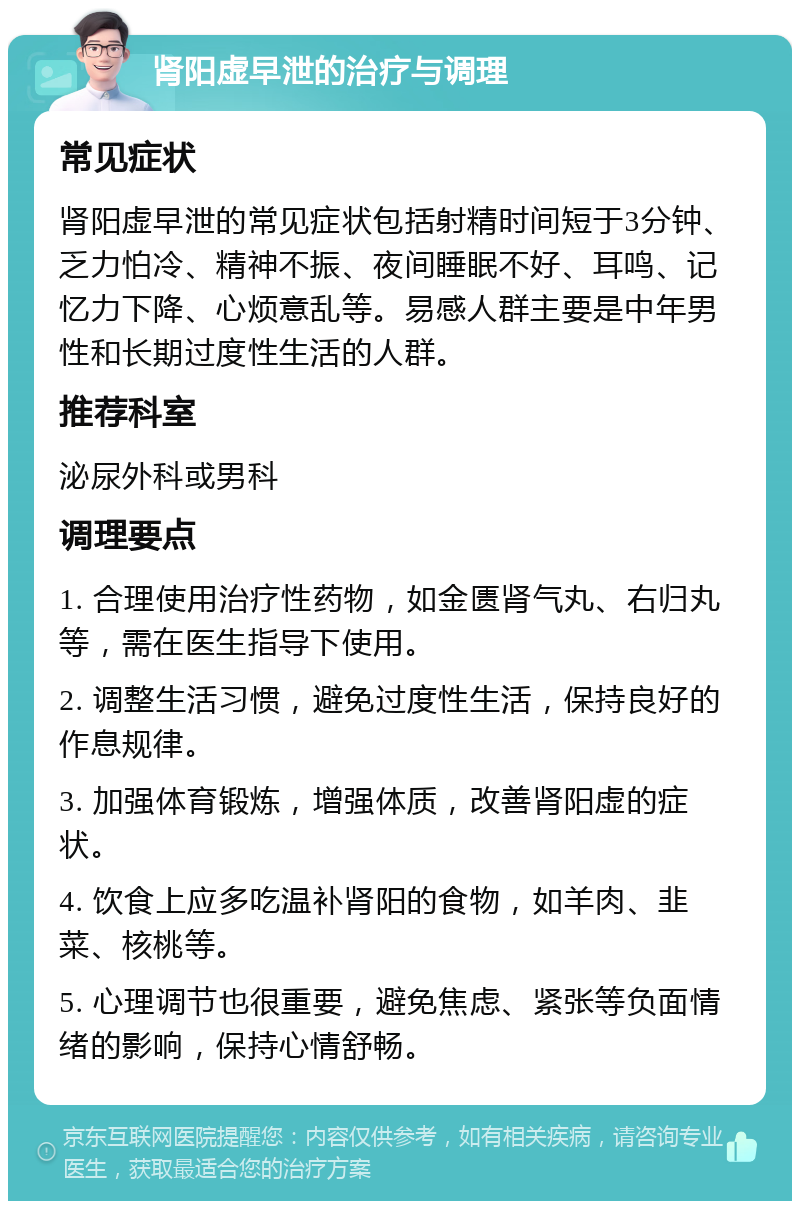 肾阳虚早泄的治疗与调理 常见症状 肾阳虚早泄的常见症状包括射精时间短于3分钟、乏力怕冷、精神不振、夜间睡眠不好、耳鸣、记忆力下降、心烦意乱等。易感人群主要是中年男性和长期过度性生活的人群。 推荐科室 泌尿外科或男科 调理要点 1. 合理使用治疗性药物，如金匮肾气丸、右归丸等，需在医生指导下使用。 2. 调整生活习惯，避免过度性生活，保持良好的作息规律。 3. 加强体育锻炼，增强体质，改善肾阳虚的症状。 4. 饮食上应多吃温补肾阳的食物，如羊肉、韭菜、核桃等。 5. 心理调节也很重要，避免焦虑、紧张等负面情绪的影响，保持心情舒畅。