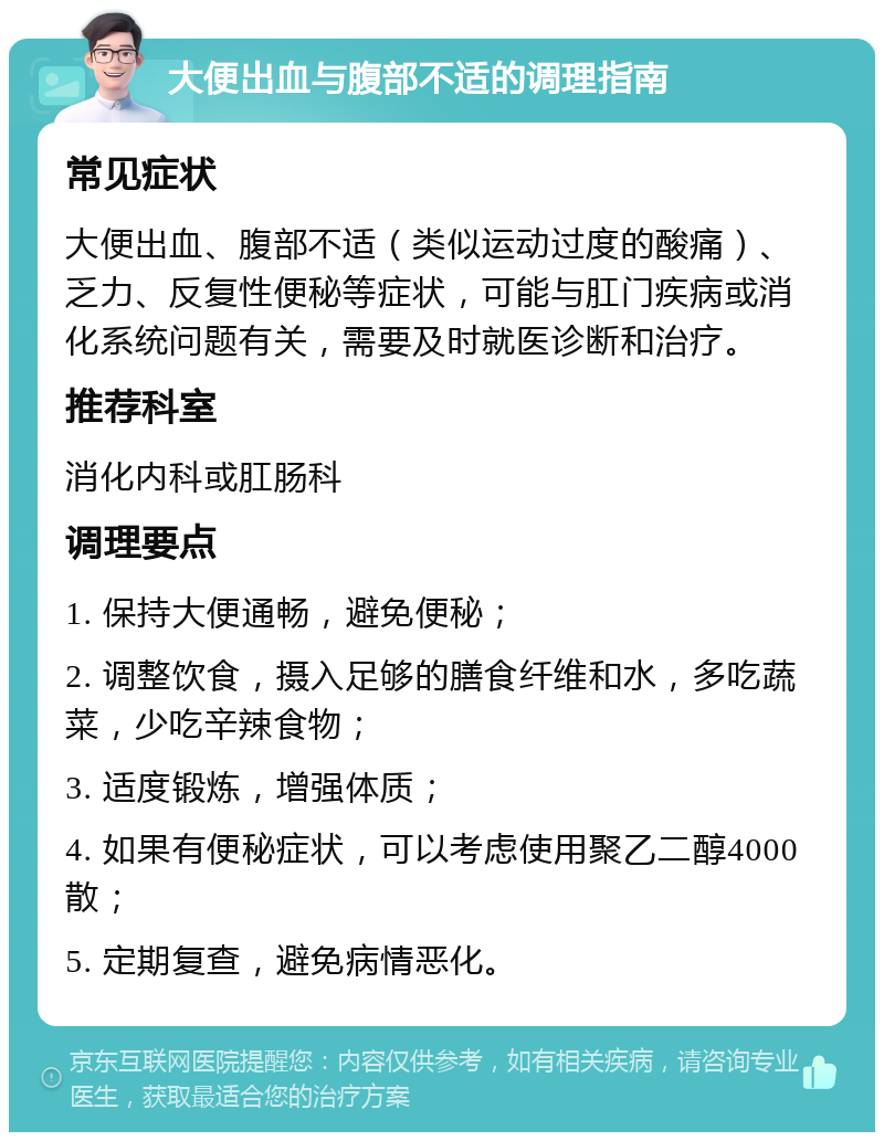 大便出血与腹部不适的调理指南 常见症状 大便出血、腹部不适（类似运动过度的酸痛）、乏力、反复性便秘等症状，可能与肛门疾病或消化系统问题有关，需要及时就医诊断和治疗。 推荐科室 消化内科或肛肠科 调理要点 1. 保持大便通畅，避免便秘； 2. 调整饮食，摄入足够的膳食纤维和水，多吃蔬菜，少吃辛辣食物； 3. 适度锻炼，增强体质； 4. 如果有便秘症状，可以考虑使用聚乙二醇4000散； 5. 定期复查，避免病情恶化。