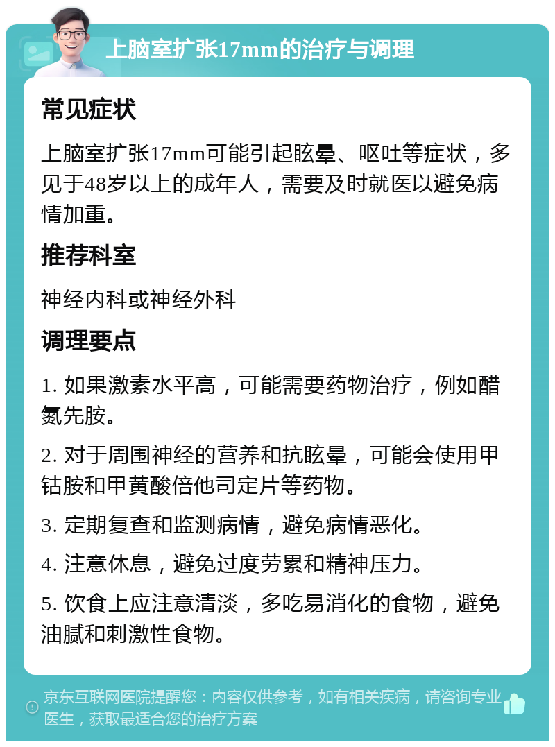 上脑室扩张17mm的治疗与调理 常见症状 上脑室扩张17mm可能引起眩晕、呕吐等症状，多见于48岁以上的成年人，需要及时就医以避免病情加重。 推荐科室 神经内科或神经外科 调理要点 1. 如果激素水平高，可能需要药物治疗，例如醋氮先胺。 2. 对于周围神经的营养和抗眩晕，可能会使用甲钴胺和甲黄酸倍他司定片等药物。 3. 定期复查和监测病情，避免病情恶化。 4. 注意休息，避免过度劳累和精神压力。 5. 饮食上应注意清淡，多吃易消化的食物，避免油腻和刺激性食物。