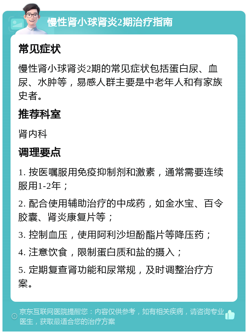 慢性肾小球肾炎2期治疗指南 常见症状 慢性肾小球肾炎2期的常见症状包括蛋白尿、血尿、水肿等，易感人群主要是中老年人和有家族史者。 推荐科室 肾内科 调理要点 1. 按医嘱服用免疫抑制剂和激素，通常需要连续服用1-2年； 2. 配合使用辅助治疗的中成药，如金水宝、百令胶囊、肾炎康复片等； 3. 控制血压，使用阿利沙坦酚酯片等降压药； 4. 注意饮食，限制蛋白质和盐的摄入； 5. 定期复查肾功能和尿常规，及时调整治疗方案。