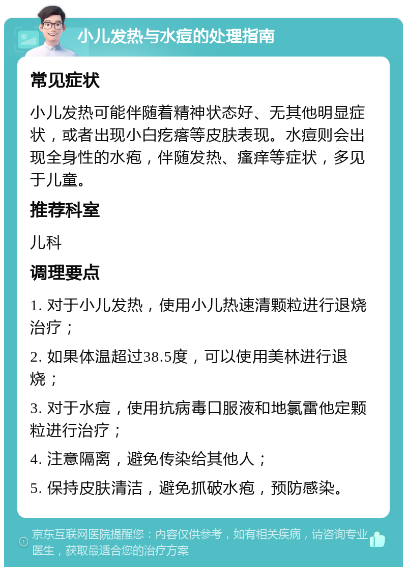 小儿发热与水痘的处理指南 常见症状 小儿发热可能伴随着精神状态好、无其他明显症状，或者出现小白疙瘩等皮肤表现。水痘则会出现全身性的水疱，伴随发热、瘙痒等症状，多见于儿童。 推荐科室 儿科 调理要点 1. 对于小儿发热，使用小儿热速清颗粒进行退烧治疗； 2. 如果体温超过38.5度，可以使用美林进行退烧； 3. 对于水痘，使用抗病毒口服液和地氯雷他定颗粒进行治疗； 4. 注意隔离，避免传染给其他人； 5. 保持皮肤清洁，避免抓破水疱，预防感染。