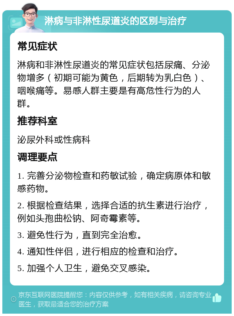 淋病与非淋性尿道炎的区别与治疗 常见症状 淋病和非淋性尿道炎的常见症状包括尿痛、分泌物增多（初期可能为黄色，后期转为乳白色）、咽喉痛等。易感人群主要是有高危性行为的人群。 推荐科室 泌尿外科或性病科 调理要点 1. 完善分泌物检查和药敏试验，确定病原体和敏感药物。 2. 根据检查结果，选择合适的抗生素进行治疗，例如头孢曲松钠、阿奇霉素等。 3. 避免性行为，直到完全治愈。 4. 通知性伴侣，进行相应的检查和治疗。 5. 加强个人卫生，避免交叉感染。