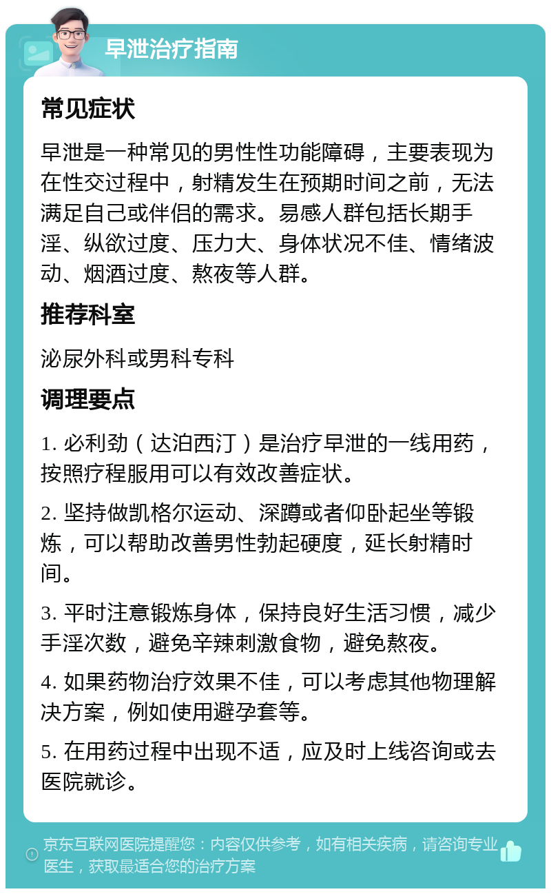 早泄治疗指南 常见症状 早泄是一种常见的男性性功能障碍，主要表现为在性交过程中，射精发生在预期时间之前，无法满足自己或伴侣的需求。易感人群包括长期手淫、纵欲过度、压力大、身体状况不佳、情绪波动、烟酒过度、熬夜等人群。 推荐科室 泌尿外科或男科专科 调理要点 1. 必利劲（达泊西汀）是治疗早泄的一线用药，按照疗程服用可以有效改善症状。 2. 坚持做凯格尔运动、深蹲或者仰卧起坐等锻炼，可以帮助改善男性勃起硬度，延长射精时间。 3. 平时注意锻炼身体，保持良好生活习惯，减少手淫次数，避免辛辣刺激食物，避免熬夜。 4. 如果药物治疗效果不佳，可以考虑其他物理解决方案，例如使用避孕套等。 5. 在用药过程中出现不适，应及时上线咨询或去医院就诊。