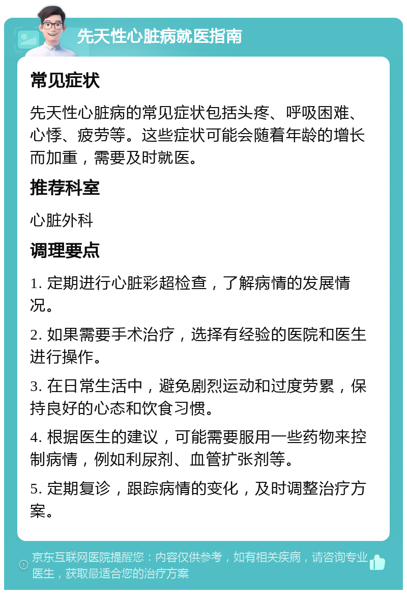 先天性心脏病就医指南 常见症状 先天性心脏病的常见症状包括头疼、呼吸困难、心悸、疲劳等。这些症状可能会随着年龄的增长而加重，需要及时就医。 推荐科室 心脏外科 调理要点 1. 定期进行心脏彩超检查，了解病情的发展情况。 2. 如果需要手术治疗，选择有经验的医院和医生进行操作。 3. 在日常生活中，避免剧烈运动和过度劳累，保持良好的心态和饮食习惯。 4. 根据医生的建议，可能需要服用一些药物来控制病情，例如利尿剂、血管扩张剂等。 5. 定期复诊，跟踪病情的变化，及时调整治疗方案。