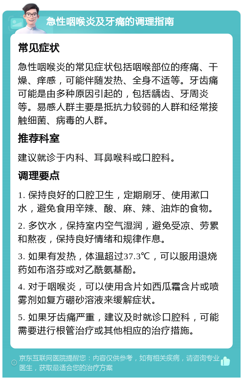 急性咽喉炎及牙痛的调理指南 常见症状 急性咽喉炎的常见症状包括咽喉部位的疼痛、干燥、痒感，可能伴随发热、全身不适等。牙齿痛可能是由多种原因引起的，包括龋齿、牙周炎等。易感人群主要是抵抗力较弱的人群和经常接触细菌、病毒的人群。 推荐科室 建议就诊于内科、耳鼻喉科或口腔科。 调理要点 1. 保持良好的口腔卫生，定期刷牙、使用漱口水，避免食用辛辣、酸、麻、辣、油炸的食物。 2. 多饮水，保持室内空气湿润，避免受凉、劳累和熬夜，保持良好情绪和规律作息。 3. 如果有发热，体温超过37.3℃，可以服用退烧药如布洛芬或对乙酰氨基酚。 4. 对于咽喉炎，可以使用含片如西瓜霜含片或喷雾剂如复方硼砂溶液来缓解症状。 5. 如果牙齿痛严重，建议及时就诊口腔科，可能需要进行根管治疗或其他相应的治疗措施。