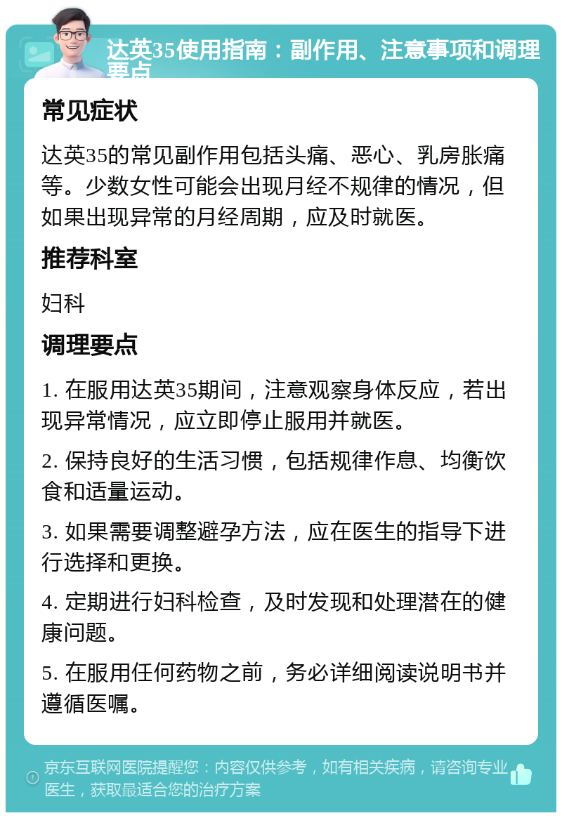 达英35使用指南：副作用、注意事项和调理要点 常见症状 达英35的常见副作用包括头痛、恶心、乳房胀痛等。少数女性可能会出现月经不规律的情况，但如果出现异常的月经周期，应及时就医。 推荐科室 妇科 调理要点 1. 在服用达英35期间，注意观察身体反应，若出现异常情况，应立即停止服用并就医。 2. 保持良好的生活习惯，包括规律作息、均衡饮食和适量运动。 3. 如果需要调整避孕方法，应在医生的指导下进行选择和更换。 4. 定期进行妇科检查，及时发现和处理潜在的健康问题。 5. 在服用任何药物之前，务必详细阅读说明书并遵循医嘱。