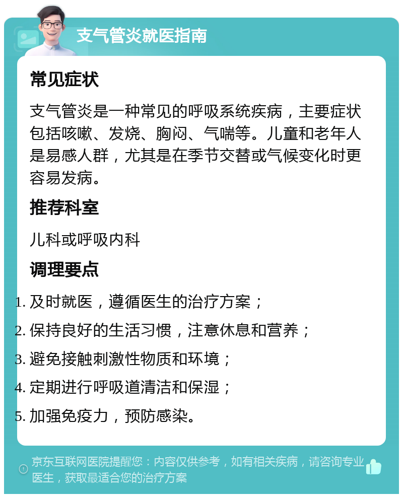 支气管炎就医指南 常见症状 支气管炎是一种常见的呼吸系统疾病，主要症状包括咳嗽、发烧、胸闷、气喘等。儿童和老年人是易感人群，尤其是在季节交替或气候变化时更容易发病。 推荐科室 儿科或呼吸内科 调理要点 及时就医，遵循医生的治疗方案； 保持良好的生活习惯，注意休息和营养； 避免接触刺激性物质和环境； 定期进行呼吸道清洁和保湿； 加强免疫力，预防感染。