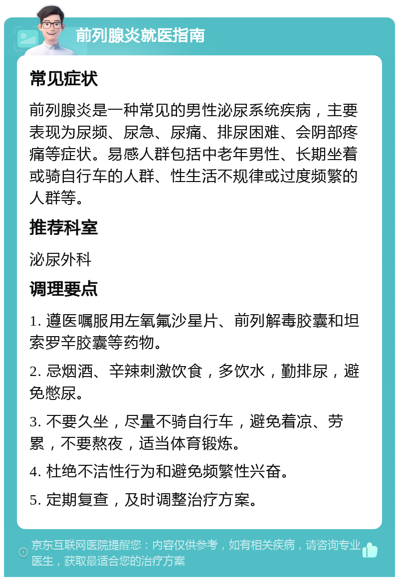 前列腺炎就医指南 常见症状 前列腺炎是一种常见的男性泌尿系统疾病，主要表现为尿频、尿急、尿痛、排尿困难、会阴部疼痛等症状。易感人群包括中老年男性、长期坐着或骑自行车的人群、性生活不规律或过度频繁的人群等。 推荐科室 泌尿外科 调理要点 1. 遵医嘱服用左氧氟沙星片、前列解毒胶囊和坦索罗辛胶囊等药物。 2. 忌烟酒、辛辣刺激饮食，多饮水，勤排尿，避免憋尿。 3. 不要久坐，尽量不骑自行车，避免着凉、劳累，不要熬夜，适当体育锻炼。 4. 杜绝不洁性行为和避免频繁性兴奋。 5. 定期复查，及时调整治疗方案。