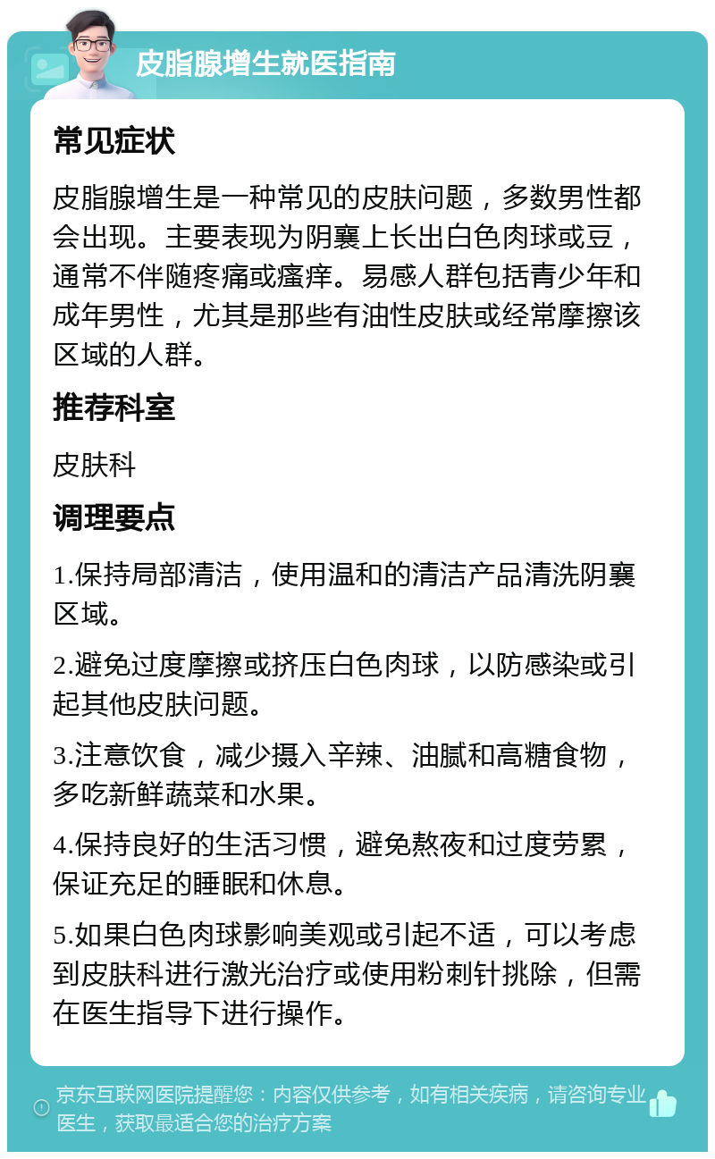 皮脂腺增生就医指南 常见症状 皮脂腺增生是一种常见的皮肤问题，多数男性都会出现。主要表现为阴襄上长出白色肉球或豆，通常不伴随疼痛或瘙痒。易感人群包括青少年和成年男性，尤其是那些有油性皮肤或经常摩擦该区域的人群。 推荐科室 皮肤科 调理要点 1.保持局部清洁，使用温和的清洁产品清洗阴襄区域。 2.避免过度摩擦或挤压白色肉球，以防感染或引起其他皮肤问题。 3.注意饮食，减少摄入辛辣、油腻和高糖食物，多吃新鲜蔬菜和水果。 4.保持良好的生活习惯，避免熬夜和过度劳累，保证充足的睡眠和休息。 5.如果白色肉球影响美观或引起不适，可以考虑到皮肤科进行激光治疗或使用粉刺针挑除，但需在医生指导下进行操作。