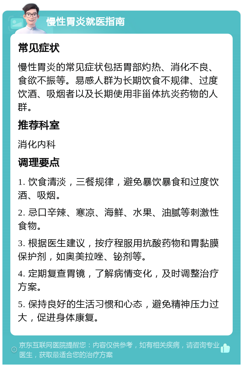 慢性胃炎就医指南 常见症状 慢性胃炎的常见症状包括胃部灼热、消化不良、食欲不振等。易感人群为长期饮食不规律、过度饮酒、吸烟者以及长期使用非甾体抗炎药物的人群。 推荐科室 消化内科 调理要点 1. 饮食清淡，三餐规律，避免暴饮暴食和过度饮酒、吸烟。 2. 忌口辛辣、寒凉、海鲜、水果、油腻等刺激性食物。 3. 根据医生建议，按疗程服用抗酸药物和胃黏膜保护剂，如奥美拉唑、铋剂等。 4. 定期复查胃镜，了解病情变化，及时调整治疗方案。 5. 保持良好的生活习惯和心态，避免精神压力过大，促进身体康复。