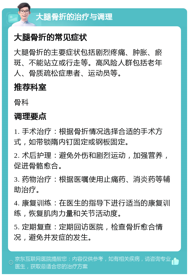 大腿骨折的治疗与调理 大腿骨折的常见症状 大腿骨折的主要症状包括剧烈疼痛、肿胀、瘀斑、不能站立或行走等。高风险人群包括老年人、骨质疏松症患者、运动员等。 推荐科室 骨科 调理要点 1. 手术治疗：根据骨折情况选择合适的手术方式，如带锁隋内钉固定或钢板固定。 2. 术后护理：避免外伤和剧烈运动，加强营养，促进骨骼愈合。 3. 药物治疗：根据医嘱使用止痛药、消炎药等辅助治疗。 4. 康复训练：在医生的指导下进行适当的康复训练，恢复肌肉力量和关节活动度。 5. 定期复查：定期回访医院，检查骨折愈合情况，避免并发症的发生。