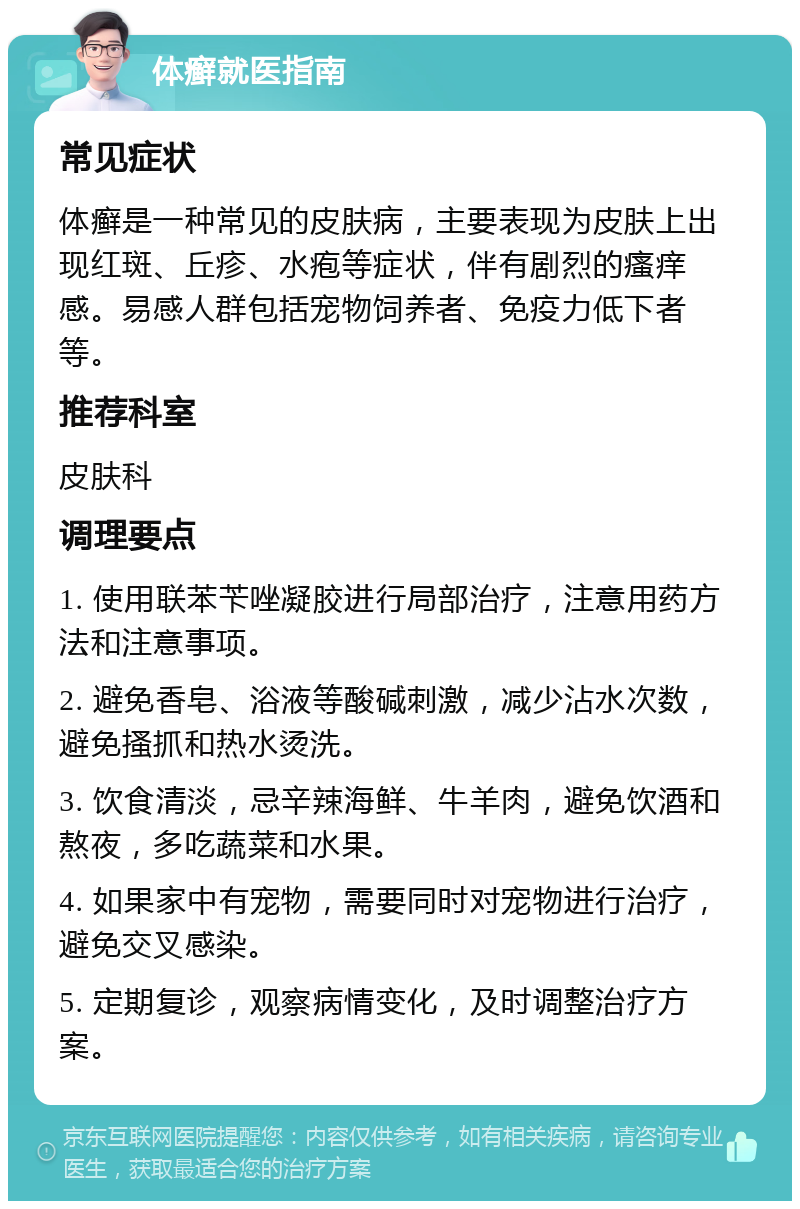 体癣就医指南 常见症状 体癣是一种常见的皮肤病，主要表现为皮肤上出现红斑、丘疹、水疱等症状，伴有剧烈的瘙痒感。易感人群包括宠物饲养者、免疫力低下者等。 推荐科室 皮肤科 调理要点 1. 使用联苯苄唑凝胶进行局部治疗，注意用药方法和注意事项。 2. 避免香皂、浴液等酸碱刺激，减少沾水次数，避免搔抓和热水烫洗。 3. 饮食清淡，忌辛辣海鲜、牛羊肉，避免饮酒和熬夜，多吃蔬菜和水果。 4. 如果家中有宠物，需要同时对宠物进行治疗，避免交叉感染。 5. 定期复诊，观察病情变化，及时调整治疗方案。