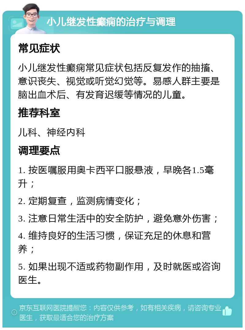 小儿继发性癫痫的治疗与调理 常见症状 小儿继发性癫痫常见症状包括反复发作的抽搐、意识丧失、视觉或听觉幻觉等。易感人群主要是脑出血术后、有发育迟缓等情况的儿童。 推荐科室 儿科、神经内科 调理要点 1. 按医嘱服用奥卡西平口服悬液，早晚各1.5毫升； 2. 定期复查，监测病情变化； 3. 注意日常生活中的安全防护，避免意外伤害； 4. 维持良好的生活习惯，保证充足的休息和营养； 5. 如果出现不适或药物副作用，及时就医或咨询医生。