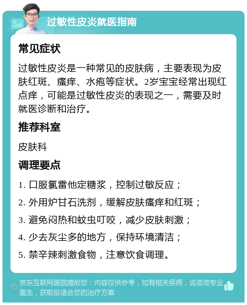 过敏性皮炎就医指南 常见症状 过敏性皮炎是一种常见的皮肤病，主要表现为皮肤红斑、瘙痒、水疱等症状。2岁宝宝经常出现红点痒，可能是过敏性皮炎的表现之一，需要及时就医诊断和治疗。 推荐科室 皮肤科 调理要点 1. 口服氯雷他定糖浆，控制过敏反应； 2. 外用炉甘石洗剂，缓解皮肤瘙痒和红斑； 3. 避免闷热和蚊虫叮咬，减少皮肤刺激； 4. 少去灰尘多的地方，保持环境清洁； 5. 禁辛辣刺激食物，注意饮食调理。